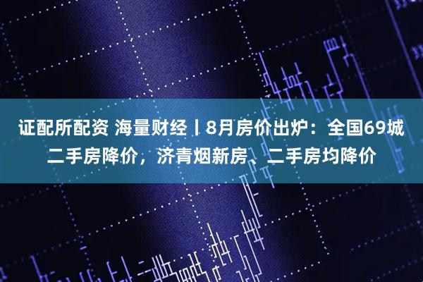证配所配资 海量财经丨8月房价出炉：全国69城二手房降价，济青烟新房、二手房均降价