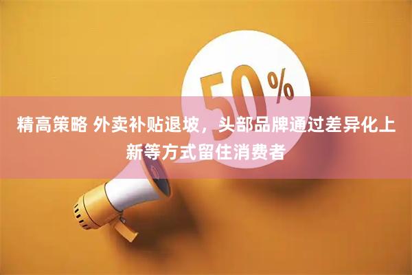 精高策略 外卖补贴退坡，头部品牌通过差异化上新等方式留住消费者