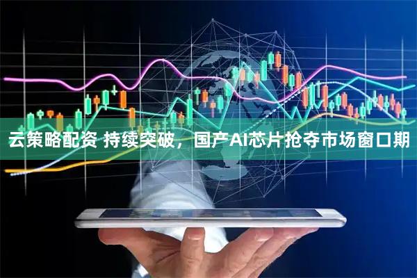 云策略配资 持续突破，国产AI芯片抢夺市场窗口期
