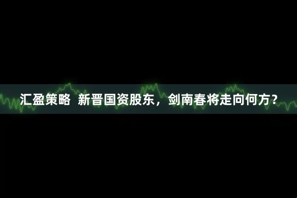 汇盈策略  新晋国资股东，剑南春将走向何方？