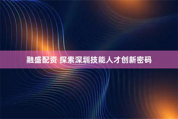 融盛配资 探索深圳技能人才创新密码