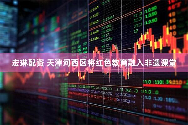 宏琳配资 天津河西区将红色教育融入非遗课堂