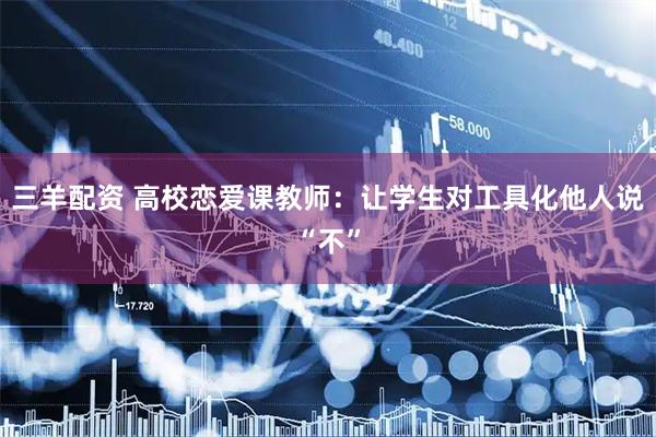 三羊配资 高校恋爱课教师：让学生对工具化他人说“不”