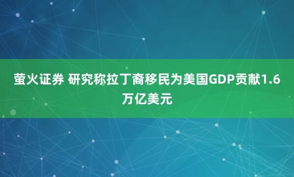 萤火证券 研究称拉丁裔移民为美国GDP贡献1.6万亿美元