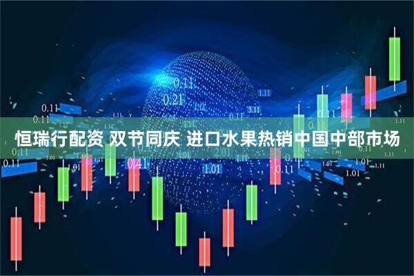 恒瑞行配资 双节同庆 进口水果热销中国中部市场