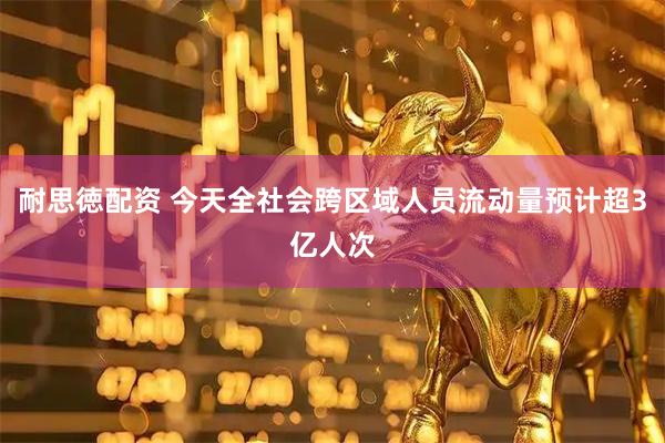 耐思徳配资 今天全社会跨区域人员流动量预计超3亿人次