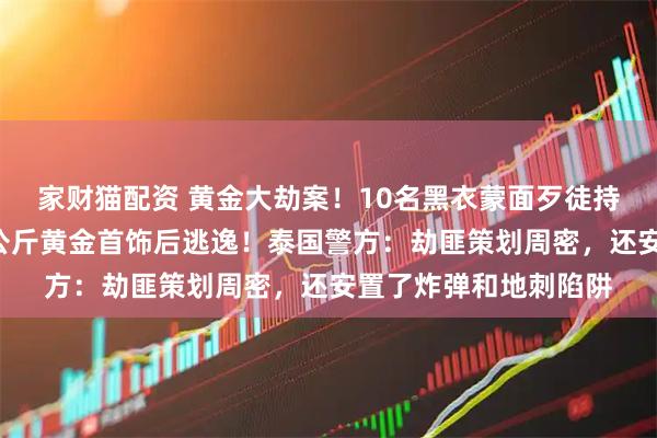 家财猫配资 黄金大劫案！10名黑衣蒙面歹徒持枪闯入金店，抢走6公斤黄金首饰后逃逸！泰国警方：劫匪策划周密，还安置了炸弹和地刺陷阱