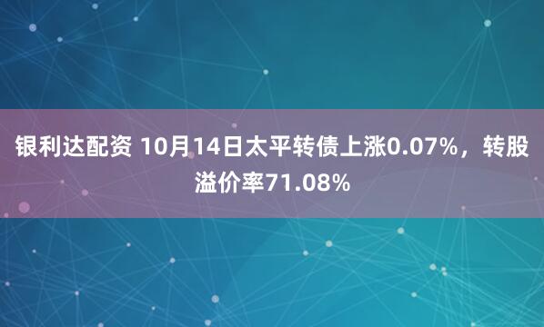 银利达配资 10月14日太平转债上涨0.07%，转股溢价率71.08%