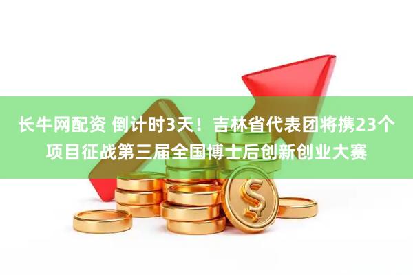 长牛网配资 倒计时3天!吉林省代表团将携23个项目征战第三届全国博士后创新创业大赛