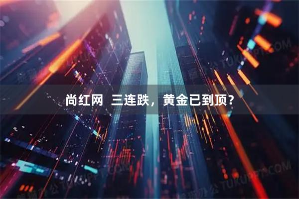 尚红网  三连跌,黄金已到顶?