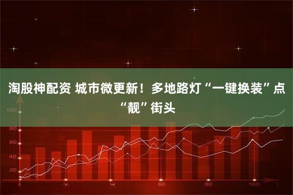 淘股神配资 城市微更新!多地路灯“一键换装”点“靓”街头