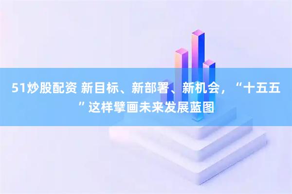 51炒股配资 新目标、新部署、新机会,“十五五”这样擘画未来发展蓝图