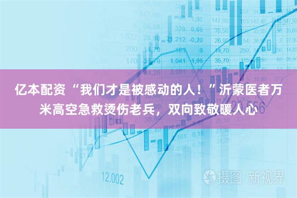 亿本配资 “我们才是被感动的人！”沂蒙医者万米高空急救烫伤老兵，双向致敬暖人心