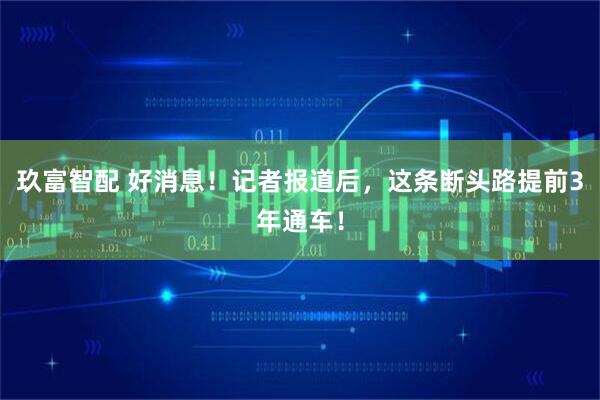 玖富智配 好消息!记者报道后,这条断头路提前3年通车!