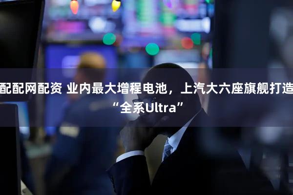 配配网配资 业内最大增程电池,上汽大六座旗舰打造“全系Ultra”