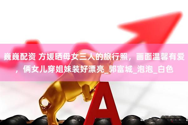 巍巍配资 方媛晒母女三人的旅行照，画面温馨有爱，俩女儿穿姐妹装好漂亮_郭富城_泡泡_白色