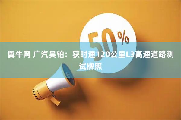 翼牛网 广汽昊铂:获时速120公里L3高速道路测试牌照
