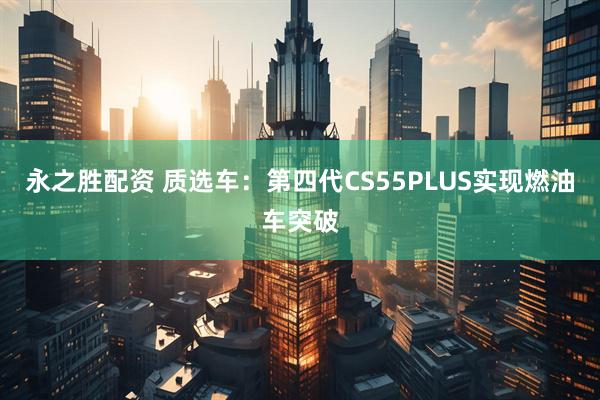永之胜配资 质选车：第四代CS55PLUS实现燃油车突破