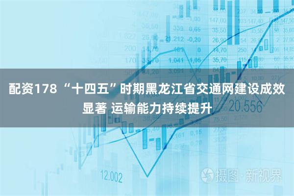配资178 “十四五”时期黑龙江省交通网建设成效显著 运输能力持续提升