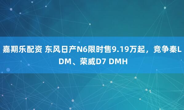 嘉期乐配资 东风日产N6限时售9.19万起，竞争秦L DM、荣威D7 DMH