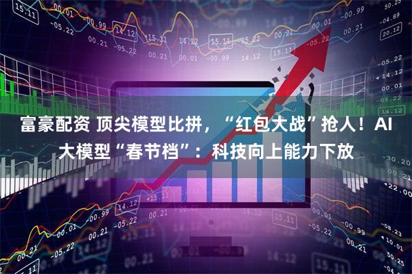 富豪配资 顶尖模型比拼，“红包大战”抢人！AI大模型“春节档”：科技向上能力下放
