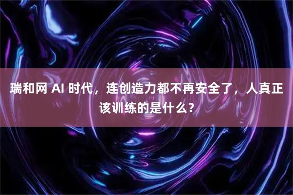 瑞和网 AI 时代,连创造力都不再安全了,人真正该训练的是什么?