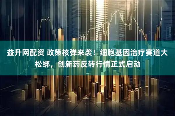 益升网配资 政策核弹来袭！细胞基因治疗赛道大松绑，创新药反转行情正式启动