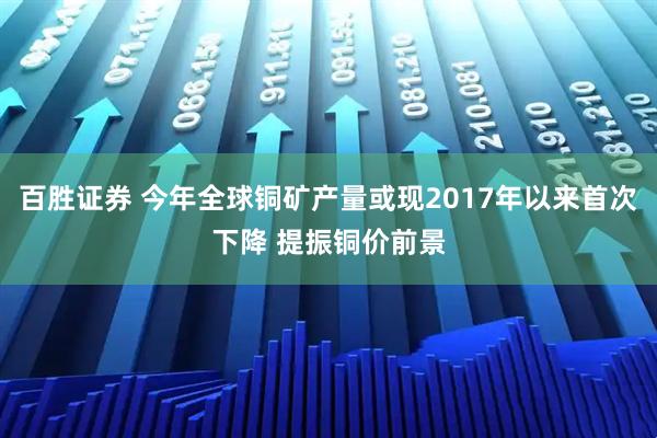 百胜证券 今年全球铜矿产量或现2017年以来首次下降 提振铜价前景